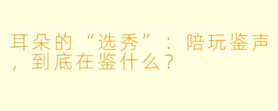 耳朵的“选秀”：陪玩鉴声，到底在鉴什么？