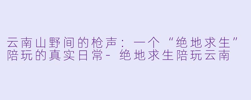 云南山野间的枪声:一个“绝地求生”陪玩的真实日常-绝地求生陪玩云南