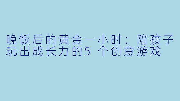 晚饭后的黄金一小时:陪孩子玩出成长力的5个创意游戏