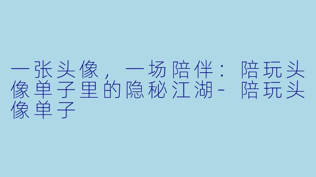 一张头像,一场陪伴:陪玩头像单子里的隐秘江湖-陪玩头像单子