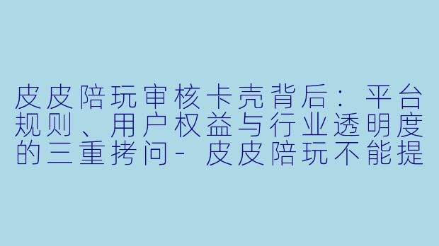 皮皮陪玩审核卡壳背后：平台规则、用户权益与行业透明度的三重拷问-皮皮陪玩不能提交审核