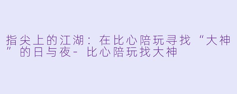 指尖上的江湖:在比心陪玩寻找“大神”的日与夜-比心陪玩找大神