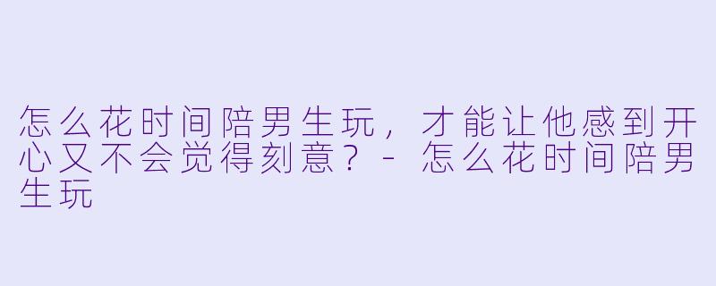 怎么花时间陪男生玩,才能让他感到开心又不会觉得刻意?-怎么花时间陪男生玩