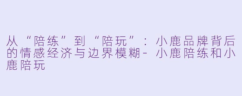 从“陪练”到“陪玩”:小鹿品牌背后的情感经济与边界模糊-小鹿陪练和小鹿陪玩