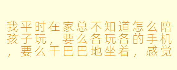我平时在家总不知道怎么陪孩子玩，要么各玩各的手机，要么干巴巴地坐着，感觉特别尴尬。到底该怎么破？