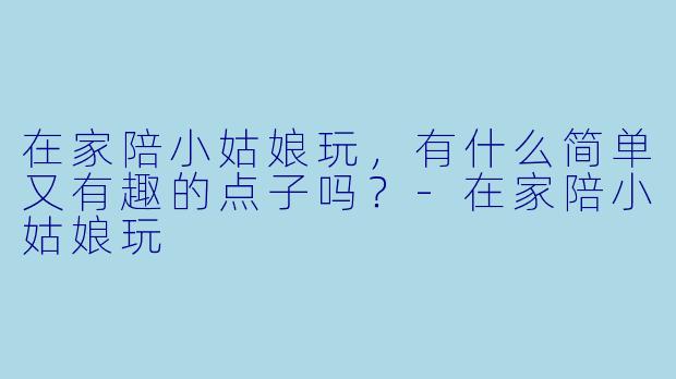 在家陪小姑娘玩，有什么简单又有趣的点子吗？-在家陪小姑娘玩