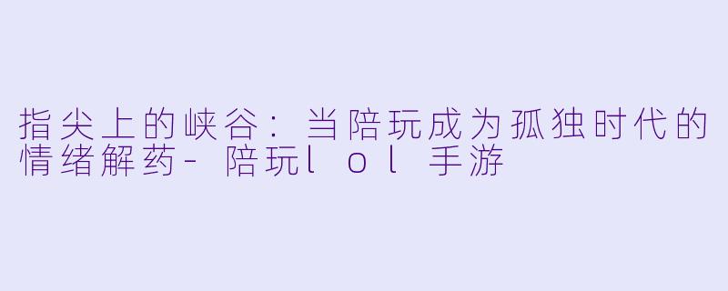 指尖上的峡谷：当陪玩成为孤独时代的情绪解药-陪玩lol手游