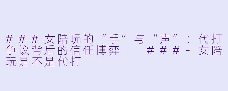 ###女陪玩的“手”与“声”:代打争议背后的信任博弈
###-女陪玩是不是代打