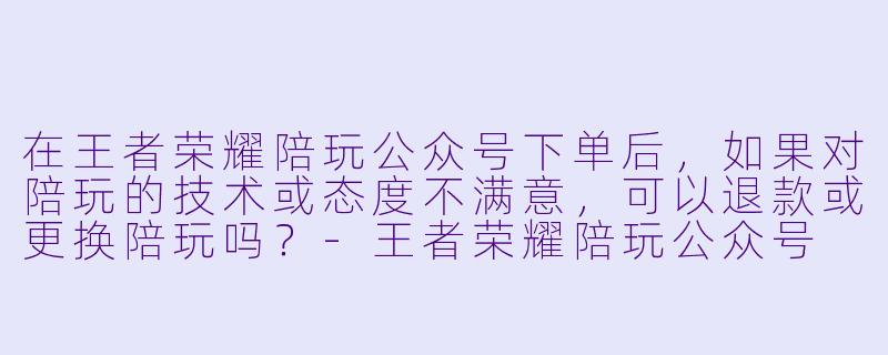 在王者荣耀陪玩公众号下单后,如果对陪玩的技术或态度不满意,可以退款或更换陪玩吗?-王者荣耀陪玩公众号