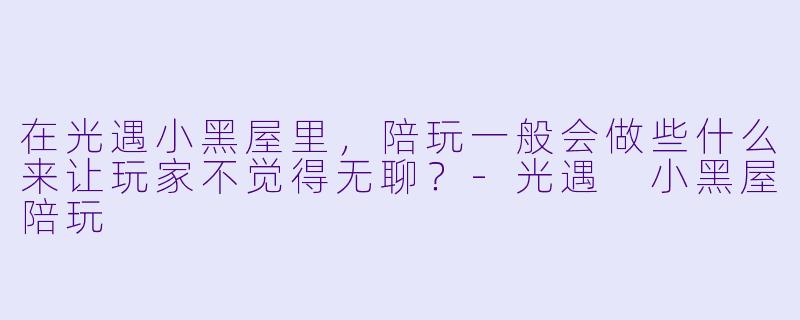 在光遇小黑屋里，陪玩一般会做些什么来让玩家不觉得无聊？-光遇 小黑屋陪玩