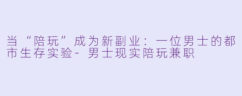 当“陪玩”成为新副业：一位男士的都市生存实验-男士现实陪玩兼职