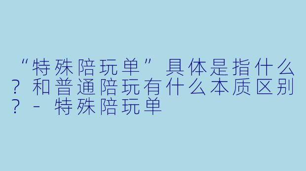 “特殊陪玩单”具体是指什么?和普通陪玩有什么本质区别?-特殊陪玩单
