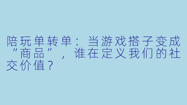 陪玩单转单：当游戏搭子变成“商品”，谁在定义我们的社交价值？