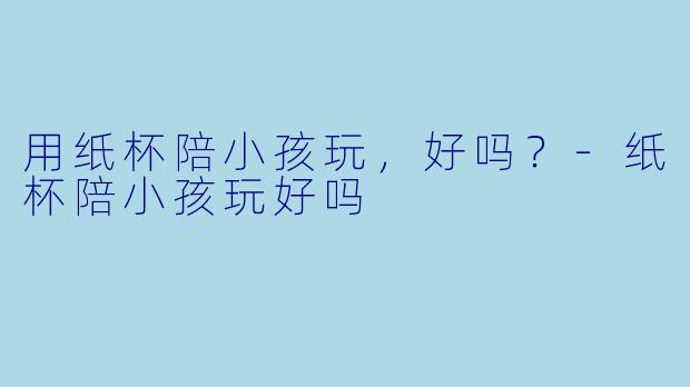 用纸杯陪小孩玩，好吗？-纸杯陪小孩玩好吗