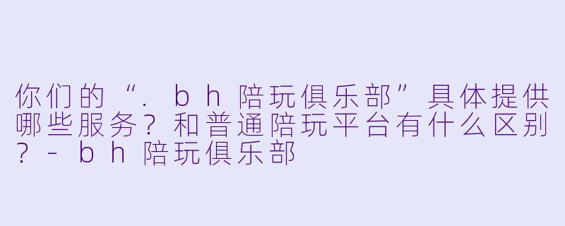 你们的“.bh陪玩俱乐部”具体提供哪些服务?和普通陪玩平台有什么区别?-bh陪玩俱乐部