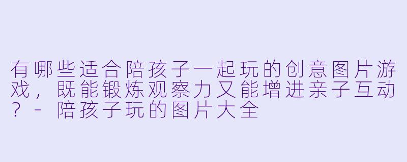 有哪些适合陪孩子一起玩的创意图片游戏,既能锻炼观察力又能增进亲子互动?-陪孩子玩的图片大全