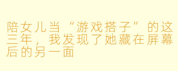 陪女儿当“游戏搭子”的这三年,我发现了她藏在屏幕后的另一面