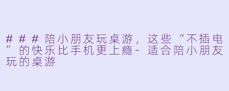 ###陪小朋友玩桌游,这些“不插电”的快乐比手机更上瘾-适合陪小朋友玩的桌游