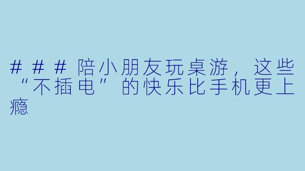 ###陪小朋友玩桌游,这些“不插电”的快乐比手机更上瘾