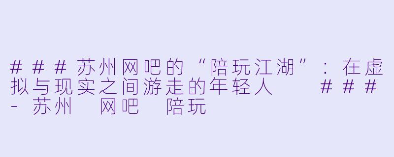###苏州网吧的“陪玩江湖”:在虚拟与现实之间游走的年轻人
###-苏州 网吧 陪玩