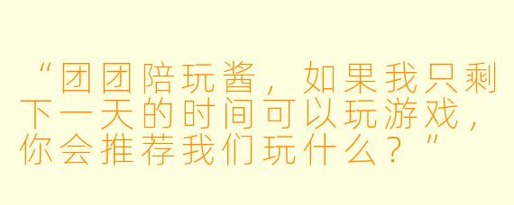 “团团陪玩酱，如果我只剩下一天的时间可以玩游戏，你会推荐我们玩什么？”