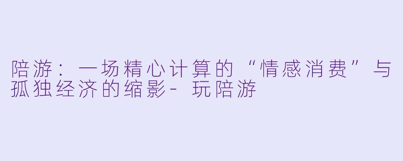 陪游：一场精心计算的“情感消费”与孤独经济的缩影-玩陪游