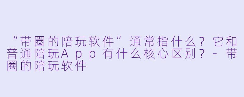 “带圈的陪玩软件”通常指什么?它和普通陪玩App有什么核心区别?-带圈的陪玩软件