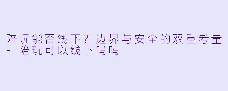陪玩能否线下?边界与安全的双重考量-陪玩可以线下吗吗