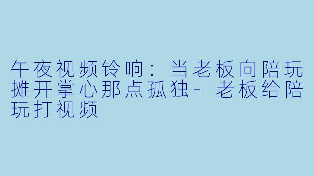 午夜视频铃响:当老板向陪玩摊开掌心那点孤独-老板给陪玩打视频