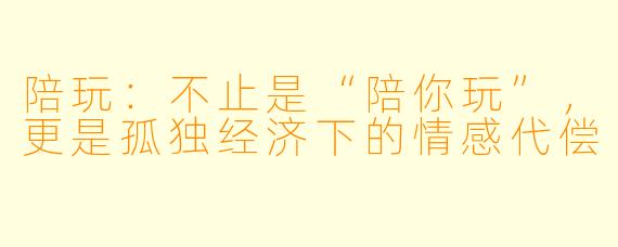 陪玩:不止是“陪你玩”,更是孤独经济下的情感代偿