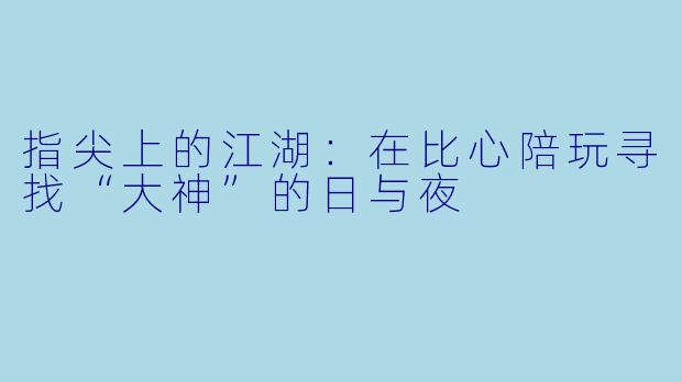 指尖上的江湖:在比心陪玩寻找“大神”的日与夜