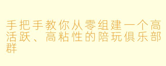 手把手教你从零组建一个高活跃、高粘性的陪玩俱乐部群