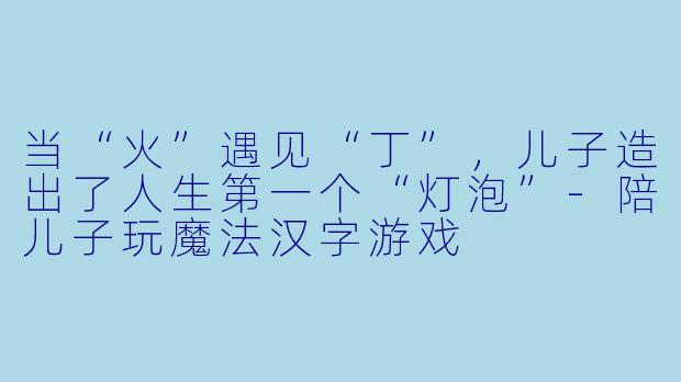 当“火”遇见“丁”,儿子造出了人生第一个“灯泡”-陪儿子玩魔法汉字游戏