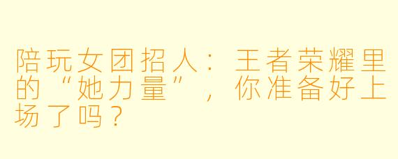 陪玩女团招人:王者荣耀里的“她力量”,你准备好上场了吗?