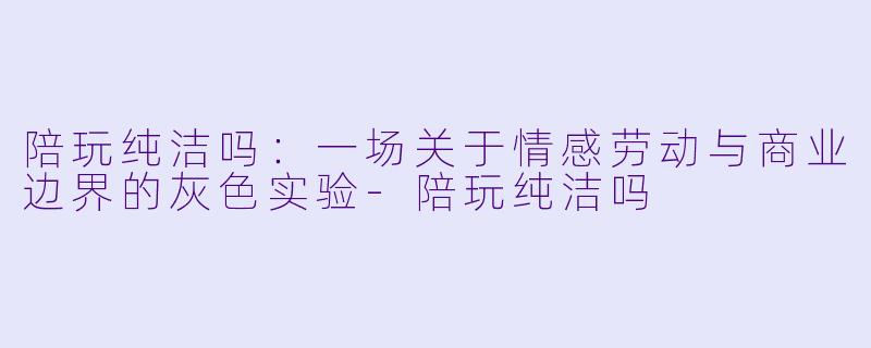 陪玩纯洁吗:一场关于情感劳动与商业边界的灰色实验-陪玩纯洁吗