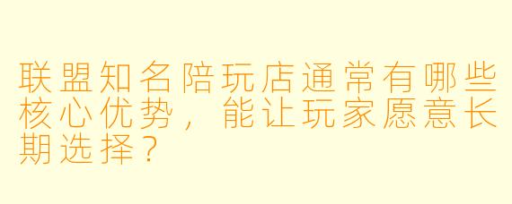 联盟知名陪玩店通常有哪些核心优势,能让玩家愿意长期选择?