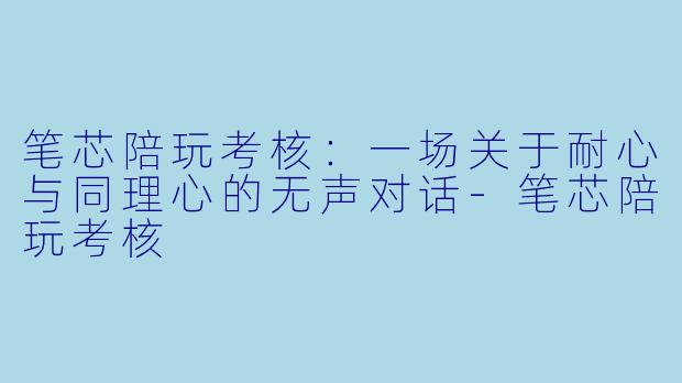 笔芯陪玩考核：一场关于耐心与同理心的无声对话-笔芯陪玩考核