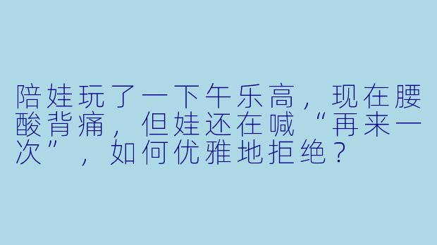 陪娃玩了一下午乐高，现在腰酸背痛，但娃还在喊“再来一次”，如何优雅地拒绝？