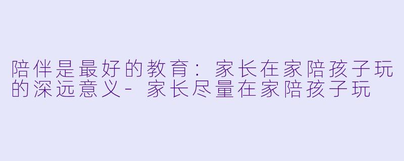 陪伴是最好的教育:家长在家陪孩子玩的深远意义-家长尽量在家陪孩子玩