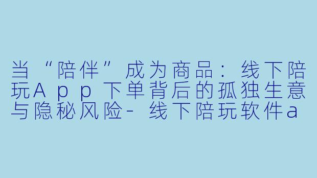 当“陪伴”成为商品：线下陪玩App下单背后的孤独生意与隐秘风险-线下陪玩软件app下单