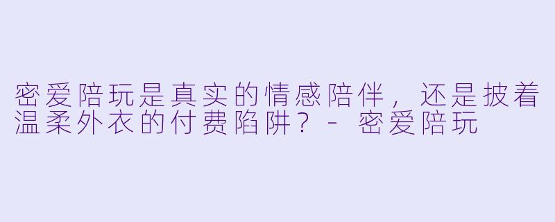 密爱陪玩是真实的情感陪伴,还是披着温柔外衣的付费陷阱?-密爱陪玩