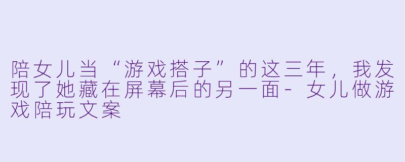 陪女儿当“游戏搭子”的这三年,我发现了她藏在屏幕后的另一面-女儿做游戏陪玩文案