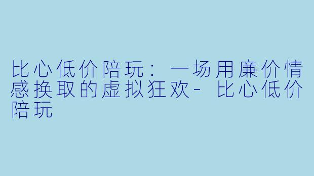 比心低价陪玩:一场用廉价情感换取的虚拟狂欢-比心低价陪玩