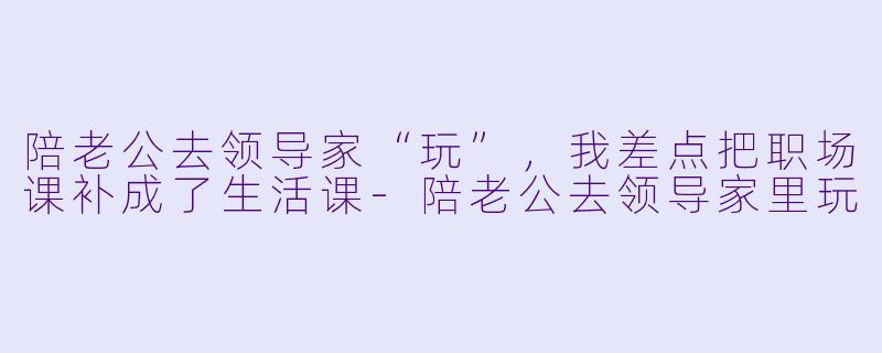 陪老公去领导家“玩”，我差点把职场课补成了生活课-陪老公去领导家里玩