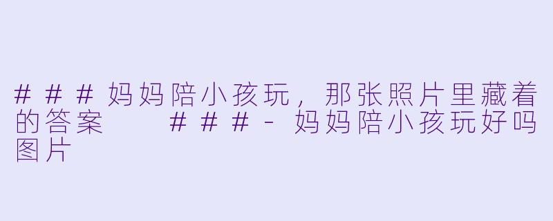 ###妈妈陪小孩玩，那张照片里藏着的答案

###-妈妈陪小孩玩好吗图片