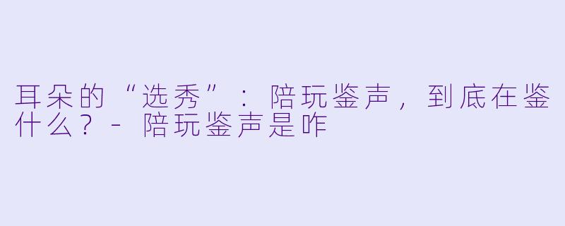 耳朵的“选秀”：陪玩鉴声，到底在鉴什么？-陪玩鉴声是咋