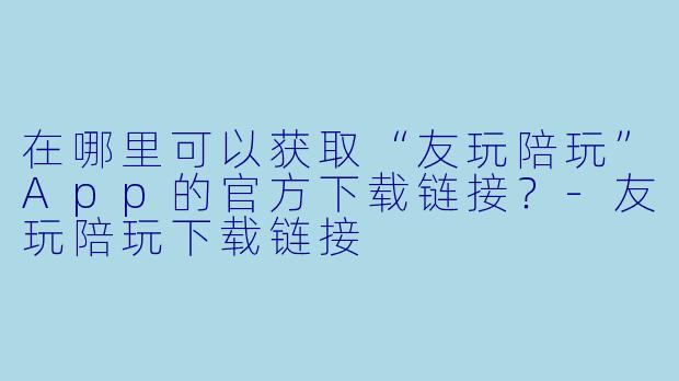 在哪里可以获取“友玩陪玩”App的官方下载链接？-友玩陪玩下载链接