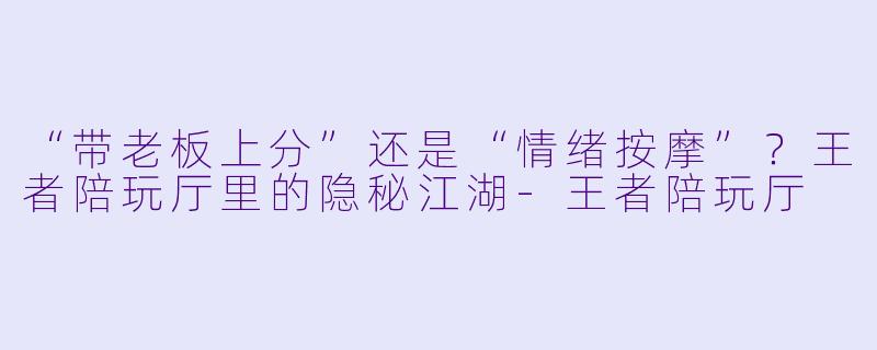 “带老板上分”还是“情绪按摩”?王者陪玩厅里的隐秘江湖-王者陪玩厅