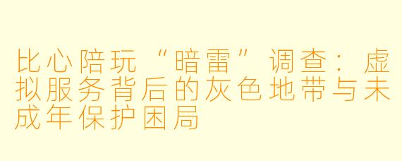 比心陪玩“暗雷”调查:虚拟服务背后的灰色地带与未成年保护困局