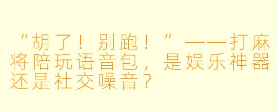 “胡了!别跑!”——打麻将陪玩语音包,是娱乐神器还是社交噪音?